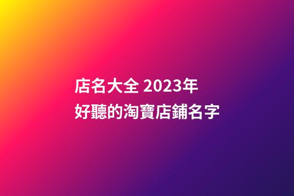 店名大全 2023年好聽的淘寶店鋪名字